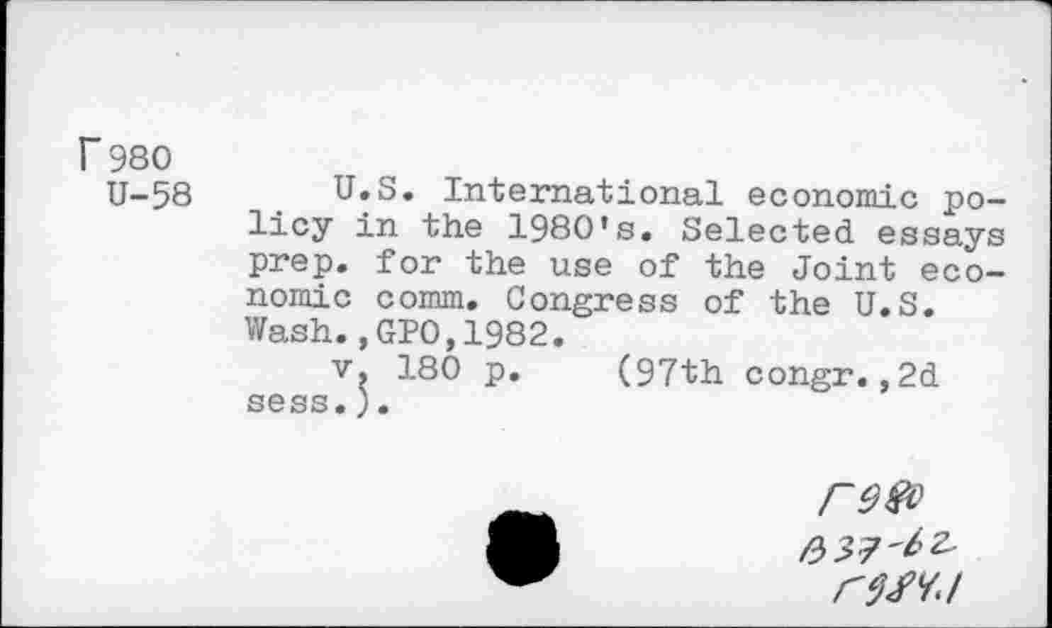 ﻿r 980
U-58
U.S, International economic policy in the 1980’s. Selected essays prep, for the use of the Joint economic comm. Congress of the U.S. Wash.,GPO,1982.
v. 180 p. (97th congr.,2d sess.).
re®